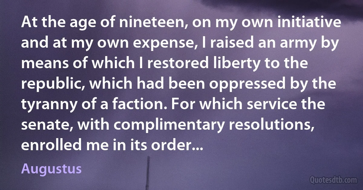 At the age of nineteen, on my own initiative and at my own expense, I raised an army by means of which I restored liberty to the republic, which had been oppressed by the tyranny of a faction. For which service the senate, with complimentary resolutions, enrolled me in its order... (Augustus)