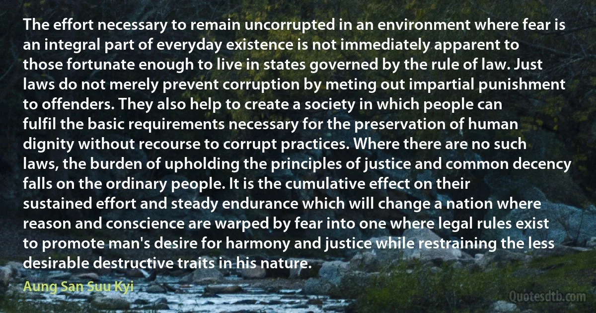 The effort necessary to remain uncorrupted in an environment where fear is an integral part of everyday existence is not immediately apparent to those fortunate enough to live in states governed by the rule of law. Just laws do not merely prevent corruption by meting out impartial punishment to offenders. They also help to create a society in which people can fulfil the basic requirements necessary for the preservation of human dignity without recourse to corrupt practices. Where there are no such laws, the burden of upholding the principles of justice and common decency falls on the ordinary people. It is the cumulative effect on their sustained effort and steady endurance which will change a nation where reason and conscience are warped by fear into one where legal rules exist to promote man's desire for harmony and justice while restraining the less desirable destructive traits in his nature. (Aung San Suu Kyi)