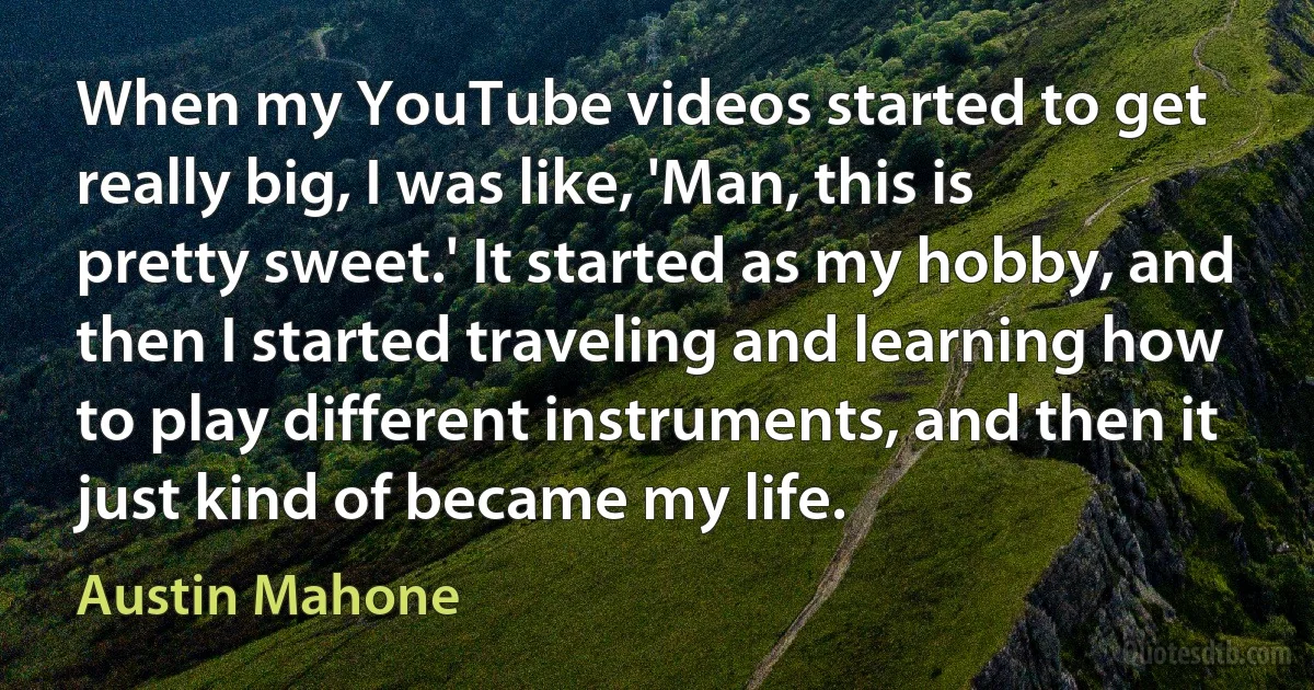 When my YouTube videos started to get really big, I was like, 'Man, this is pretty sweet.' It started as my hobby, and then I started traveling and learning how to play different instruments, and then it just kind of became my life. (Austin Mahone)