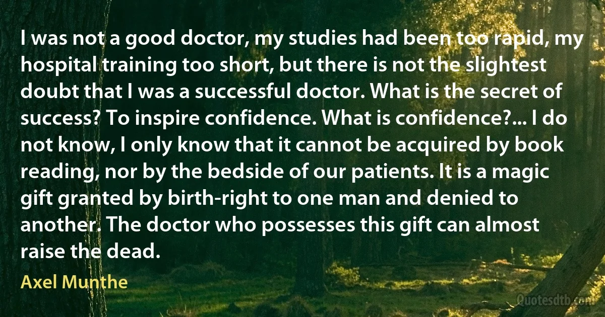 I was not a good doctor, my studies had been too rapid, my hospital training too short, but there is not the slightest doubt that I was a successful doctor. What is the secret of success? To inspire confidence. What is confidence?... I do not know, I only know that it cannot be acquired by book reading, nor by the bedside of our patients. It is a magic gift granted by birth-right to one man and denied to another. The doctor who possesses this gift can almost raise the dead. (Axel Munthe)