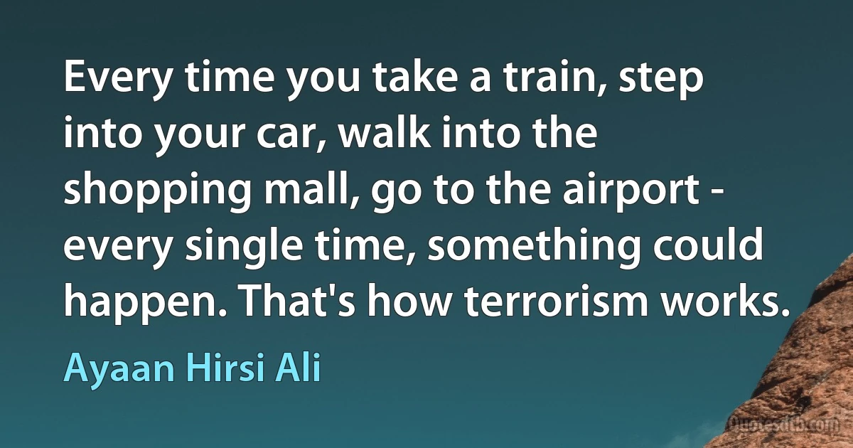 Every time you take a train, step into your car, walk into the shopping mall, go to the airport - every single time, something could happen. That's how terrorism works. (Ayaan Hirsi Ali)