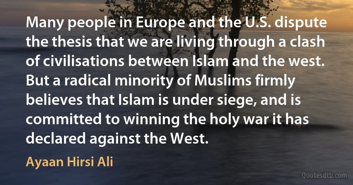 Many people in Europe and the U.S. dispute the thesis that we are living through a clash of civilisations between Islam and the west. But a radical minority of Muslims firmly believes that Islam is under siege, and is committed to winning the holy war it has declared against the West. (Ayaan Hirsi Ali)