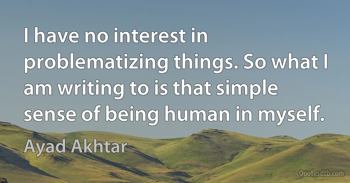 I have no interest in problematizing things. So what I am writing to is that simple sense of being human in myself. (Ayad Akhtar)