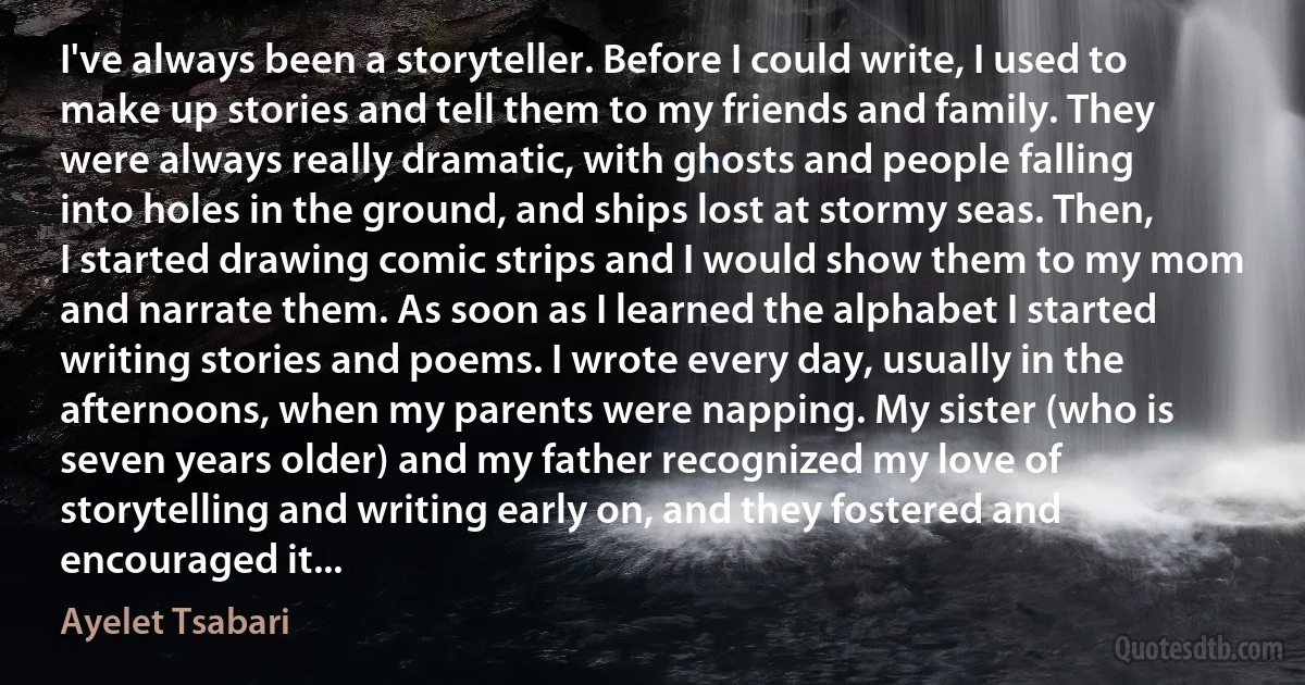 I've always been a storyteller. Before I could write, I used to make up stories and tell them to my friends and family. They were always really dramatic, with ghosts and people falling into holes in the ground, and ships lost at stormy seas. Then, I started drawing comic strips and I would show them to my mom and narrate them. As soon as I learned the alphabet I started writing stories and poems. I wrote every day, usually in the afternoons, when my parents were napping. My sister (who is seven years older) and my father recognized my love of storytelling and writing early on, and they fostered and encouraged it... (Ayelet Tsabari)