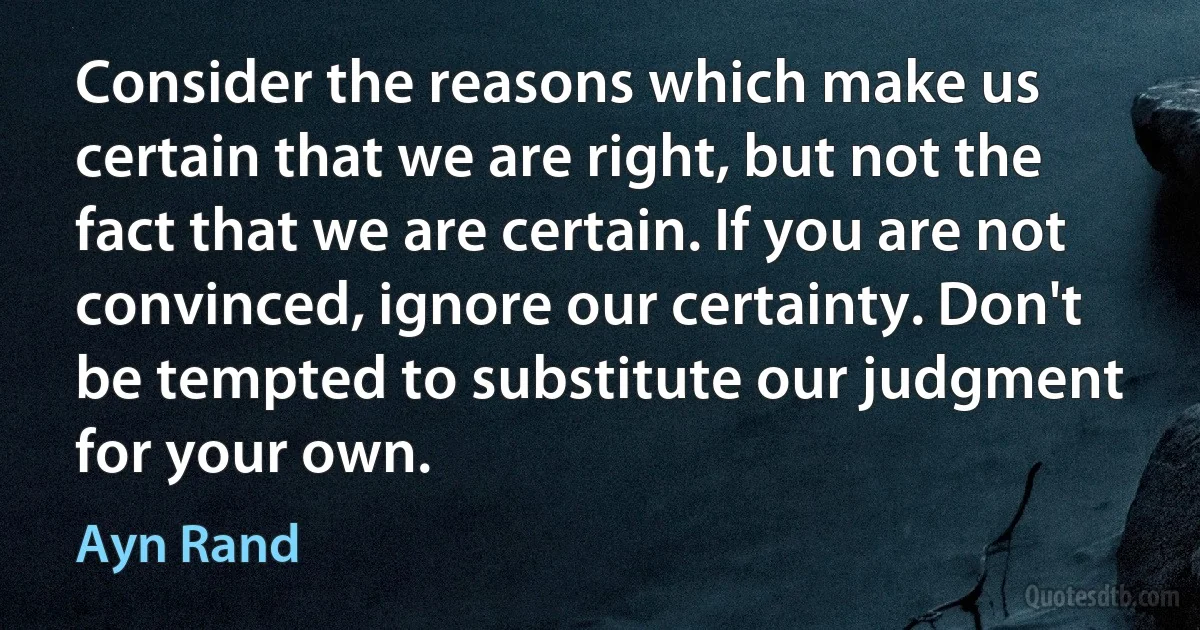 Consider the reasons which make us certain that we are right, but not the fact that we are certain. If you are not convinced, ignore our certainty. Don't be tempted to substitute our judgment for your own. (Ayn Rand)