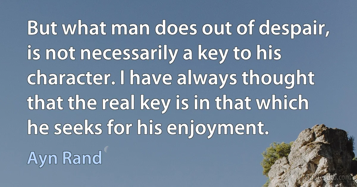 But what man does out of despair, is not necessarily a key to his character. I have always thought that the real key is in that which he seeks for his enjoyment. (Ayn Rand)