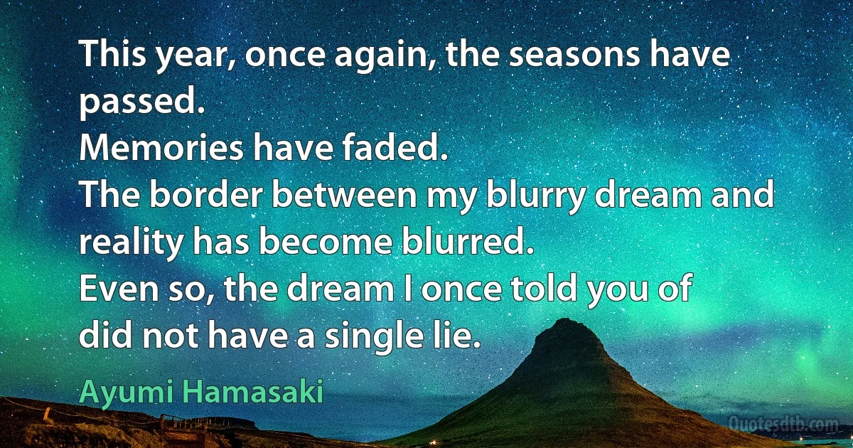 This year, once again, the seasons have passed.
Memories have faded.
The border between my blurry dream and
reality has become blurred.
Even so, the dream I once told you of
did not have a single lie. (Ayumi Hamasaki)