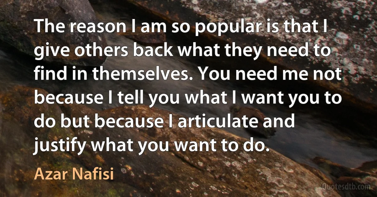 The reason I am so popular is that I give others back what they need to find in themselves. You need me not because I tell you what I want you to do but because I articulate and justify what you want to do. (Azar Nafisi)