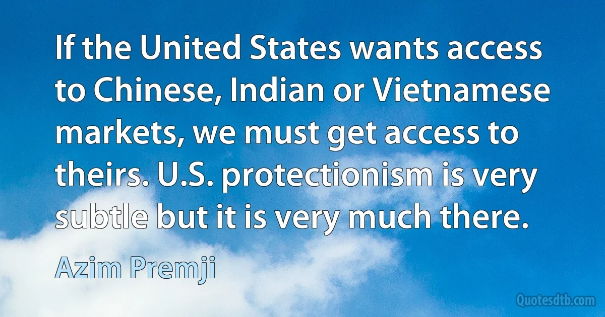 If the United States wants access to Chinese, Indian or Vietnamese markets, we must get access to theirs. U.S. protectionism is very subtle but it is very much there. (Azim Premji)