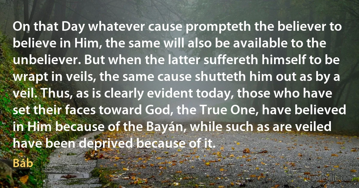 On that Day whatever cause prompteth the believer to believe in Him, the same will also be available to the unbeliever. But when the latter suffereth himself to be wrapt in veils, the same cause shutteth him out as by a veil. Thus, as is clearly evident today, those who have set their faces toward God, the True One, have believed in Him because of the Bayán, while such as are veiled have been deprived because of it. (Báb)