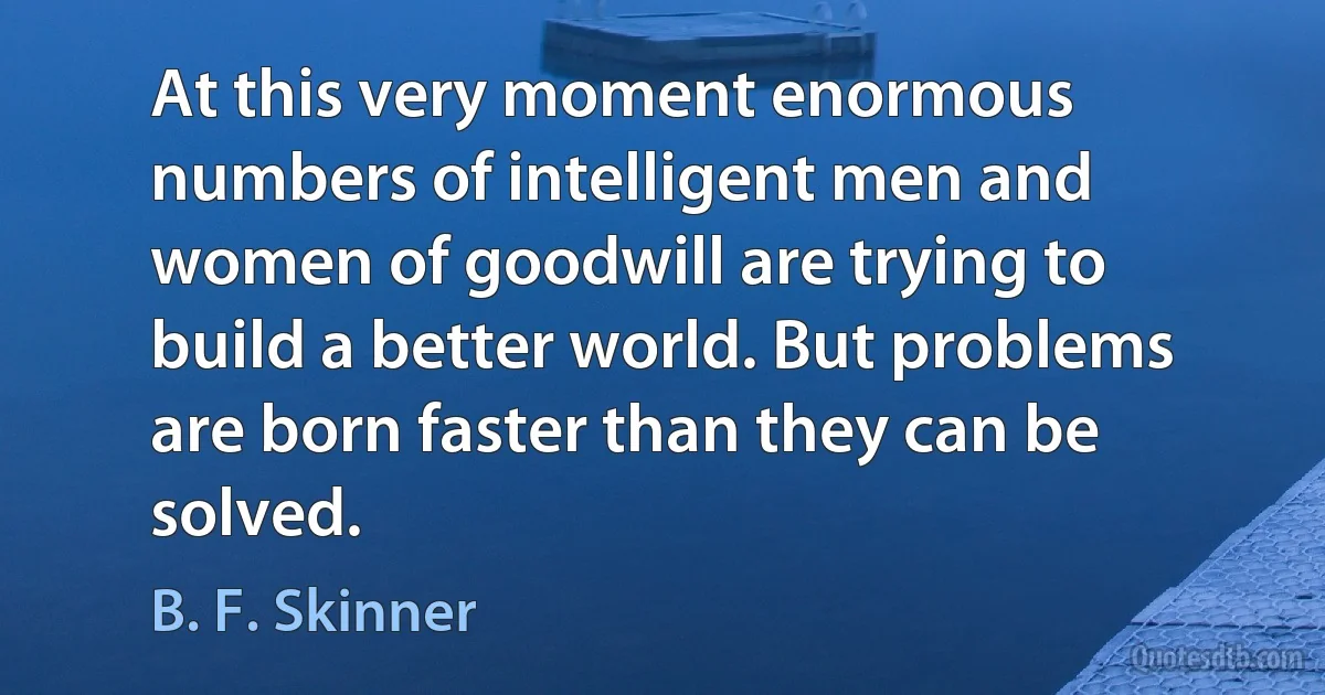 At this very moment enormous numbers of intelligent men and women of goodwill are trying to build a better world. But problems are born faster than they can be solved. (B. F. Skinner)