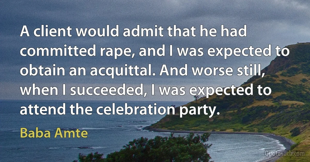 A client would admit that he had committed rape, and I was expected to obtain an acquittal. And worse still, when I succeeded, I was expected to attend the celebration party. (Baba Amte)