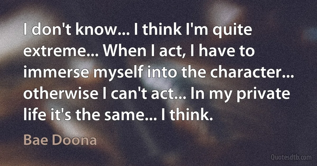 I don't know... I think I'm quite extreme... When I act, I have to immerse myself into the character... otherwise I can't act... In my private life it's the same... I think. (Bae Doona)