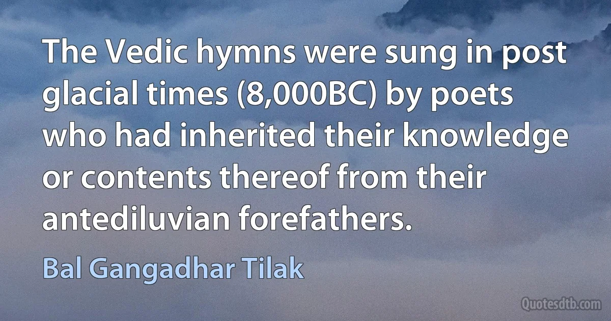 The Vedic hymns were sung in post glacial times (8,000BC) by poets who had inherited their knowledge or contents thereof from their antediluvian forefathers. (Bal Gangadhar Tilak)