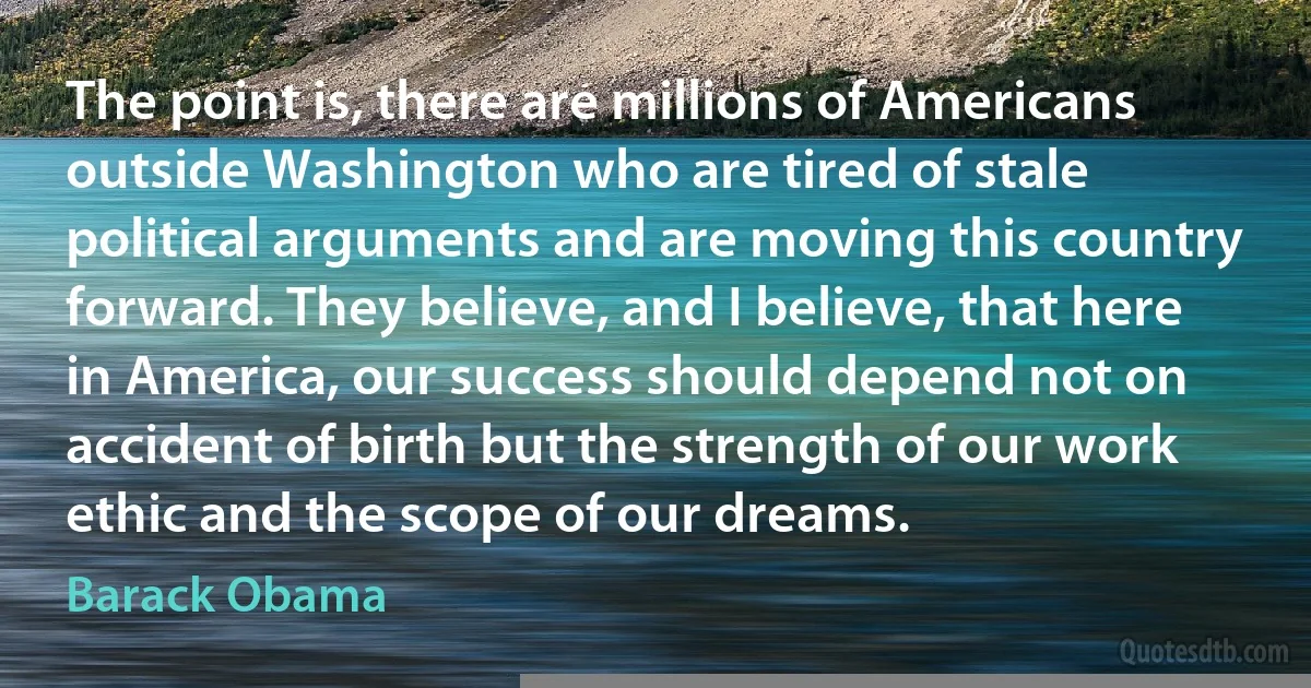 The point is, there are millions of Americans outside Washington who are tired of stale political arguments and are moving this country forward. They believe, and I believe, that here in America, our success should depend not on accident of birth but the strength of our work ethic and the scope of our dreams. (Barack Obama)