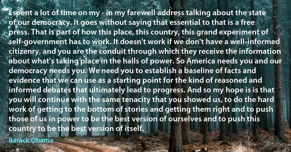 I spent a lot of time on my - in my farewell address talking about the state of our democracy. It goes without saying that essential to that is a free press. That is part of how this place, this country, this grand experiment of self-government has to work. It doesn't work if we don't have a well-informed citizenry, and you are the conduit through which they receive the information about what's taking place in the halls of power. So America needs you and our democracy needs you. We need you to establish a baseline of facts and evidence that we can use as a starting point for the kind of reasoned and informed debates that ultimately lead to progress. And so my hope is is that you will continue with the same tenacity that you showed us, to do the hard work of getting to the bottom of stories and getting them right and to push those of us in power to be the best version of ourselves and to push this country to be the best version of itself. (Barack Obama)