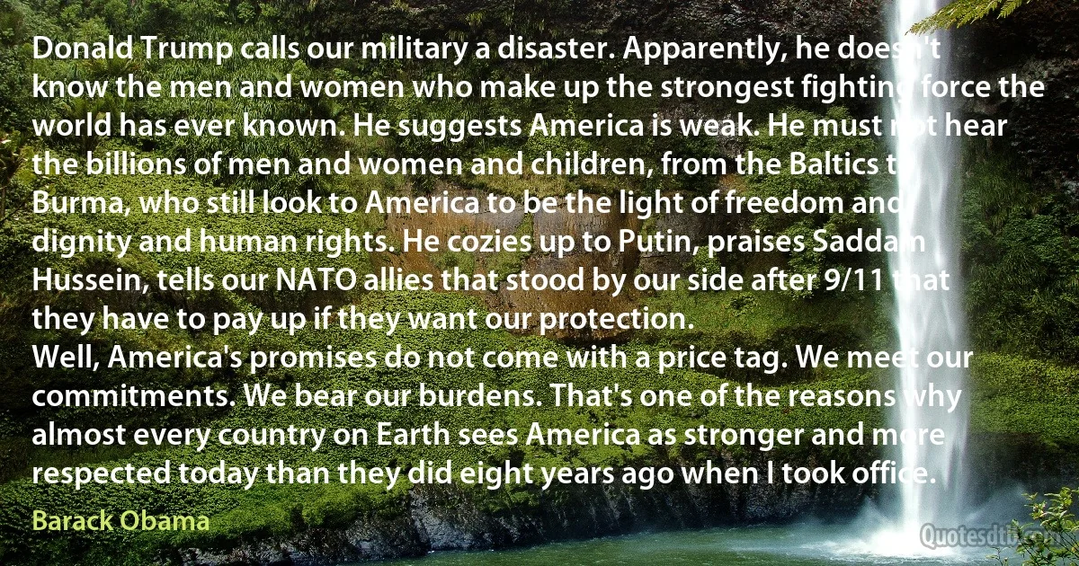 Donald Trump calls our military a disaster. Apparently, he doesn't know the men and women who make up the strongest fighting force the world has ever known. He suggests America is weak. He must not hear the billions of men and women and children, from the Baltics to Burma, who still look to America to be the light of freedom and dignity and human rights. He cozies up to Putin, praises Saddam Hussein, tells our NATO allies that stood by our side after 9/11 that they have to pay up if they want our protection.
Well, America's promises do not come with a price tag. We meet our commitments. We bear our burdens. That's one of the reasons why almost every country on Earth sees America as stronger and more respected today than they did eight years ago when I took office. (Barack Obama)