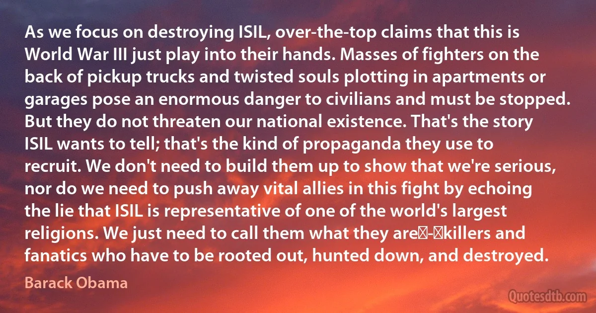 As we focus on destroying ISIL, over-the-top claims that this is World War III just play into their hands. Masses of fighters on the back of pickup trucks and twisted souls plotting in apartments or garages pose an enormous danger to civilians and must be stopped. But they do not threaten our national existence. That's the story ISIL wants to tell; that's the kind of propaganda they use to recruit. We don't need to build them up to show that we're serious, nor do we need to push away vital allies in this fight by echoing the lie that ISIL is representative of one of the world's largest religions. We just need to call them what they are - killers and fanatics who have to be rooted out, hunted down, and destroyed. (Barack Obama)