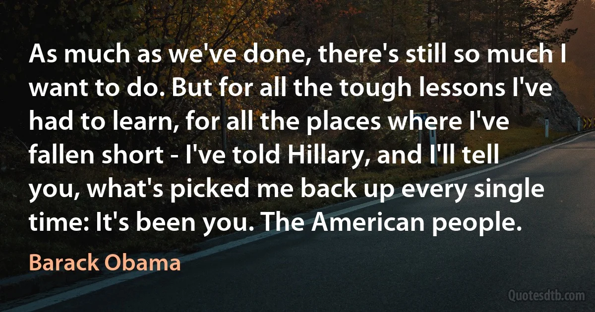 As much as we've done, there's still so much I want to do. But for all the tough lessons I've had to learn, for all the places where I've fallen short - I've told Hillary, and I'll tell you, what's picked me back up every single time: It's been you. The American people. (Barack Obama)