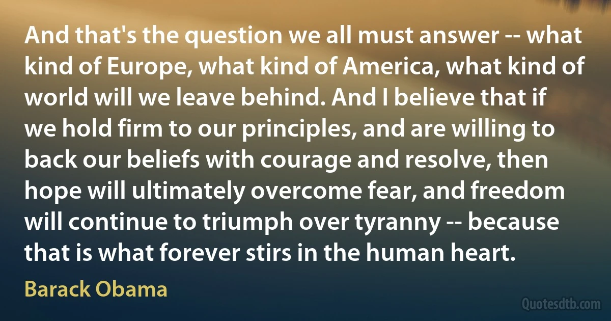 And that's the question we all must answer -- what kind of Europe, what kind of America, what kind of world will we leave behind. And I believe that if we hold firm to our principles, and are willing to back our beliefs with courage and resolve, then hope will ultimately overcome fear, and freedom will continue to triumph over tyranny -- because that is what forever stirs in the human heart. (Barack Obama)