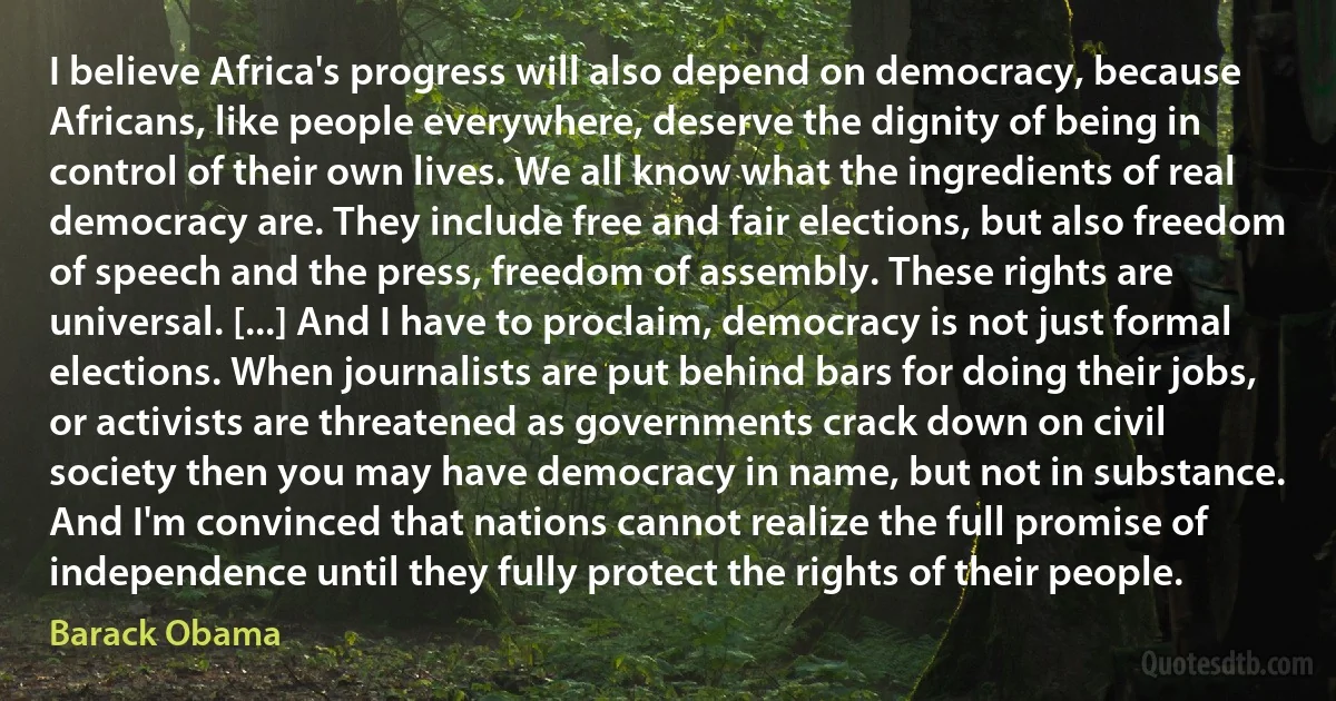 I believe Africa's progress will also depend on democracy, because Africans, like people everywhere, deserve the dignity of being in control of their own lives. We all know what the ingredients of real democracy are. They include free and fair elections, but also freedom of speech and the press, freedom of assembly. These rights are universal. [...] And I have to proclaim, democracy is not just formal elections. When journalists are put behind bars for doing their jobs, or activists are threatened as governments crack down on civil society then you may have democracy in name, but not in substance. And I'm convinced that nations cannot realize the full promise of independence until they fully protect the rights of their people. (Barack Obama)