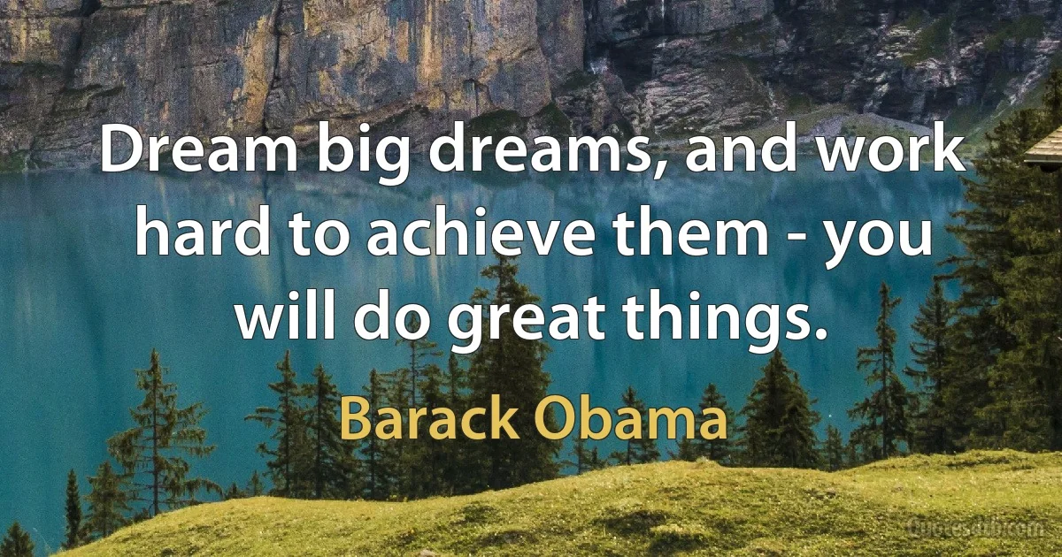 Dream big dreams, and work hard to achieve them - you will do great things. (Barack Obama)