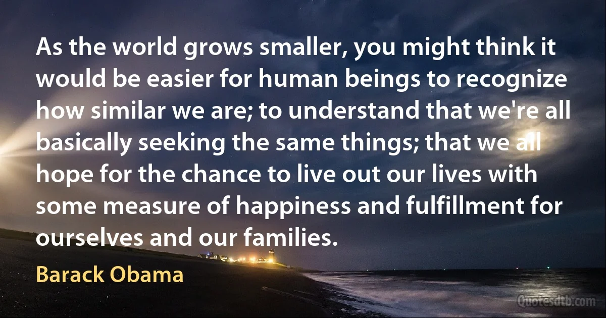 As the world grows smaller, you might think it would be easier for human beings to recognize how similar we are; to understand that we're all basically seeking the same things; that we all hope for the chance to live out our lives with some measure of happiness and fulfillment for ourselves and our families. (Barack Obama)