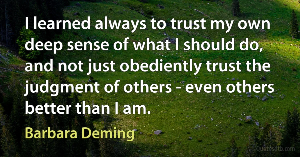 I learned always to trust my own deep sense of what I should do, and not just obediently trust the judgment of others - even others better than I am. (Barbara Deming)