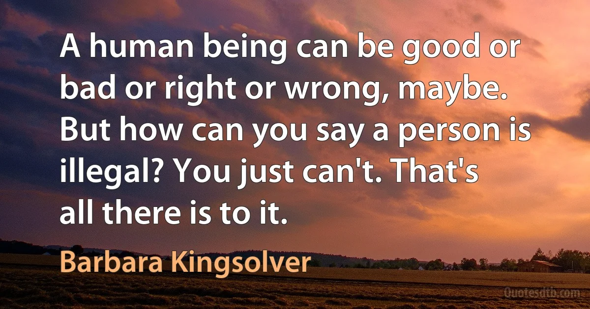 A human being can be good or bad or right or wrong, maybe. But how can you say a person is illegal? You just can't. That's all there is to it. (Barbara Kingsolver)