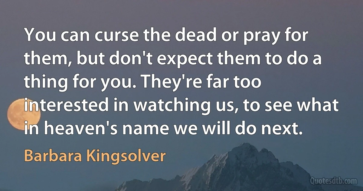 You can curse the dead or pray for them, but don't expect them to do a thing for you. They're far too interested in watching us, to see what in heaven's name we will do next. (Barbara Kingsolver)