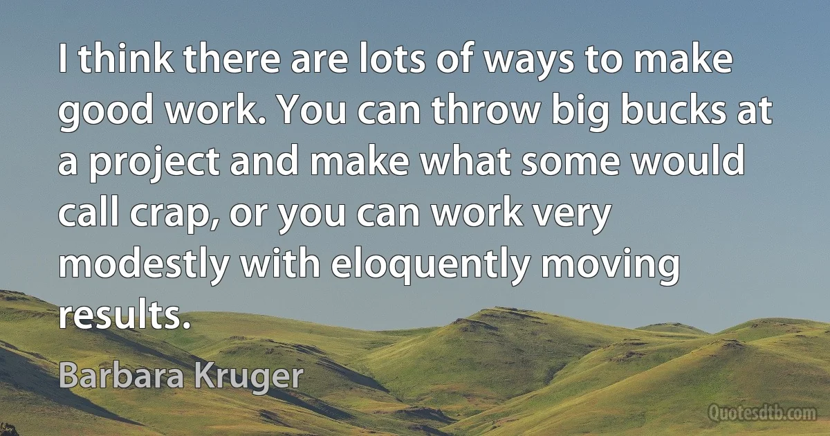 I think there are lots of ways to make good work. You can throw big bucks at a project and make what some would call crap, or you can work very modestly with eloquently moving results. (Barbara Kruger)