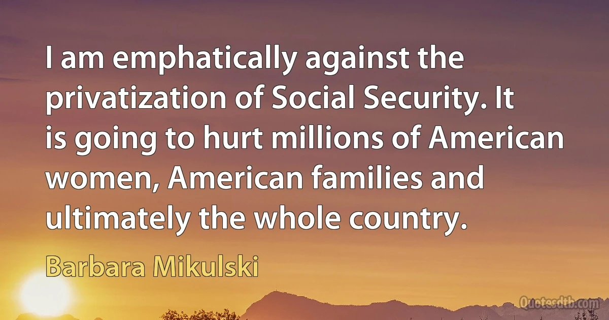 I am emphatically against the privatization of Social Security. It is going to hurt millions of American women, American families and ultimately the whole country. (Barbara Mikulski)