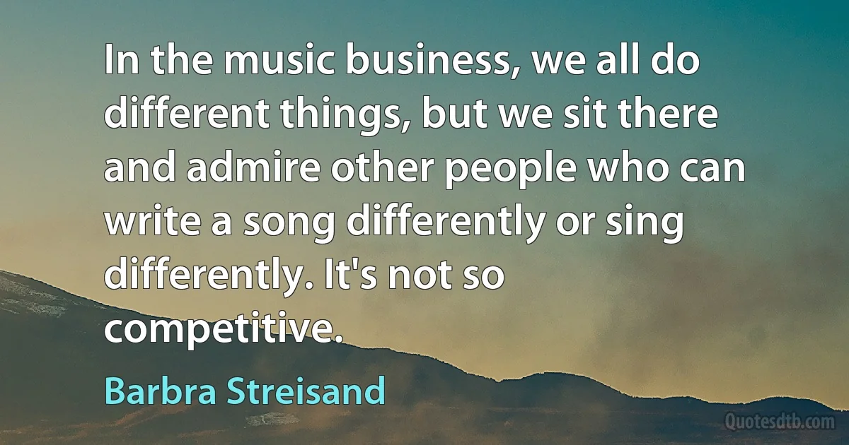 In the music business, we all do different things, but we sit there and admire other people who can write a song differently or sing differently. It's not so competitive. (Barbra Streisand)