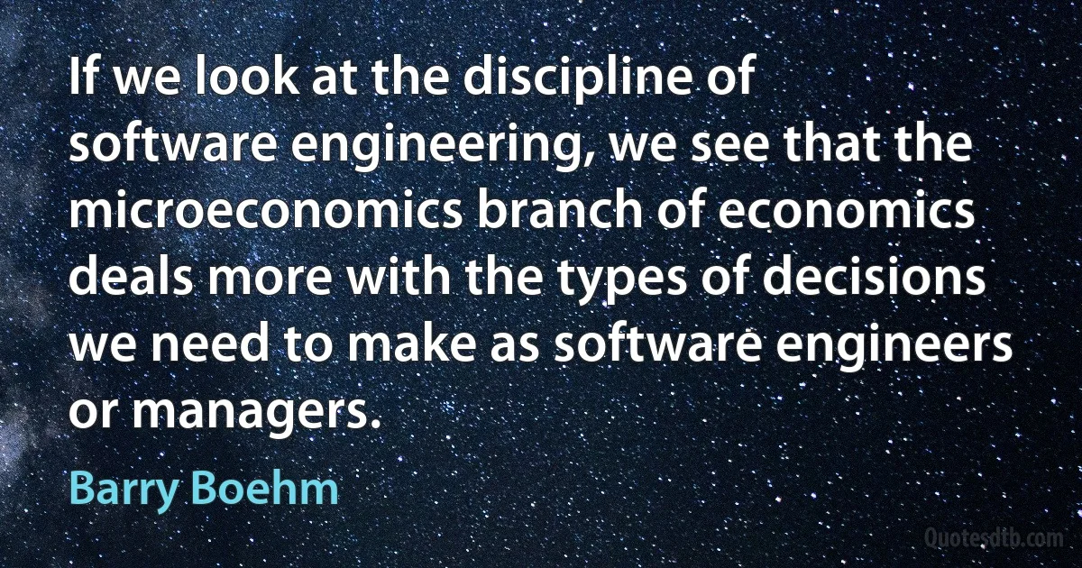 If we look at the discipline of software engineering, we see that the microeconomics branch of economics deals more with the types of decisions we need to make as software engineers or managers. (Barry Boehm)