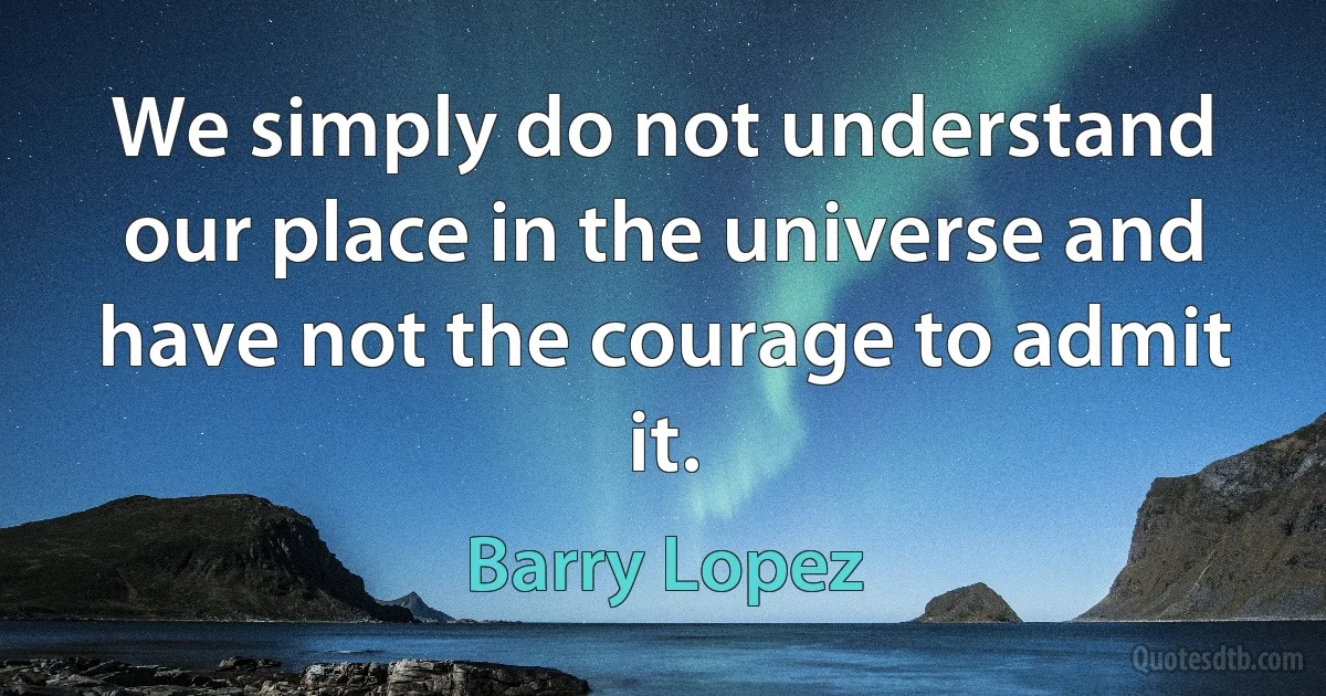 We simply do not understand our place in the universe and have not the courage to admit it. (Barry Lopez)