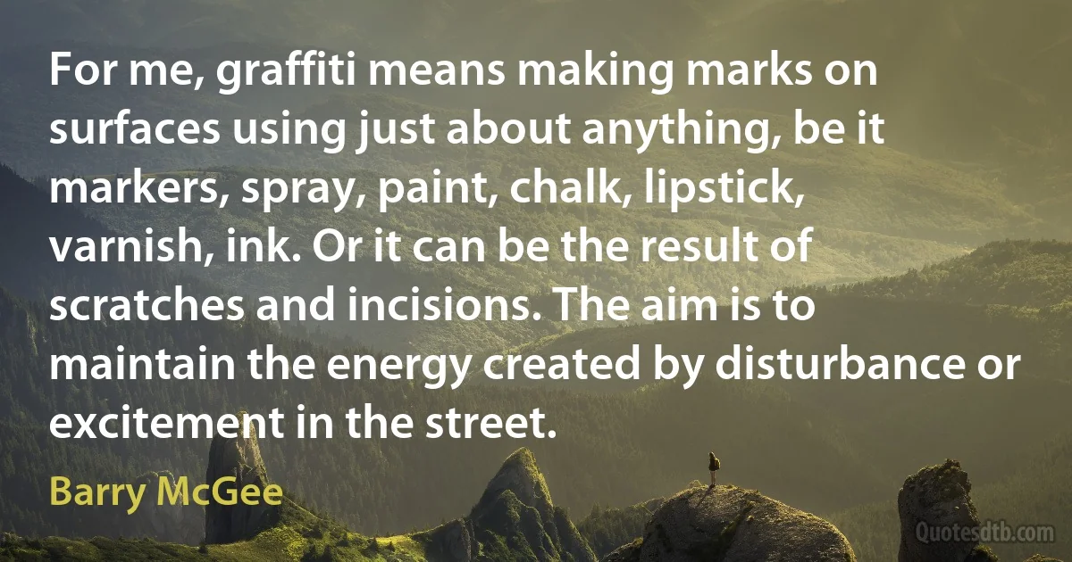 For me, graffiti means making marks on surfaces using just about anything, be it markers, spray, paint, chalk, lipstick, varnish, ink. Or it can be the result of scratches and incisions. The aim is to maintain the energy created by disturbance or excitement in the street. (Barry McGee)