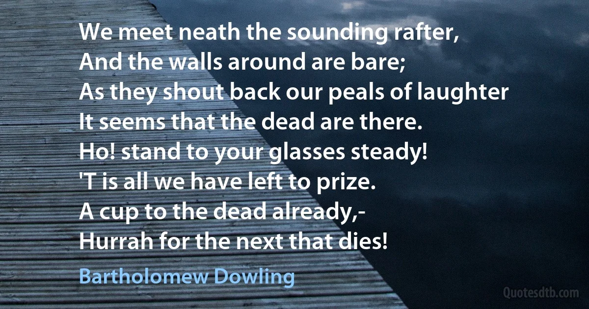 We meet neath the sounding rafter,
And the walls around are bare;
As they shout back our peals of laughter
It seems that the dead are there.
Ho! stand to your glasses steady!
'T is all we have left to prize.
A cup to the dead already,-
Hurrah for the next that dies! (Bartholomew Dowling)