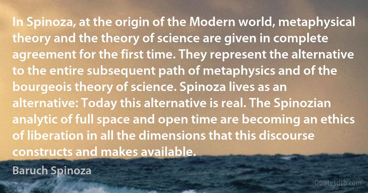 In Spinoza, at the origin of the Modern world, metaphysical theory and the theory of science are given in complete agreement for the first time. They represent the alternative to the entire subsequent path of metaphysics and of the bourgeois theory of science. Spinoza lives as an alternative: Today this alternative is real. The Spinozian analytic of full space and open time are becoming an ethics of liberation in all the dimensions that this discourse constructs and makes available. (Baruch Spinoza)