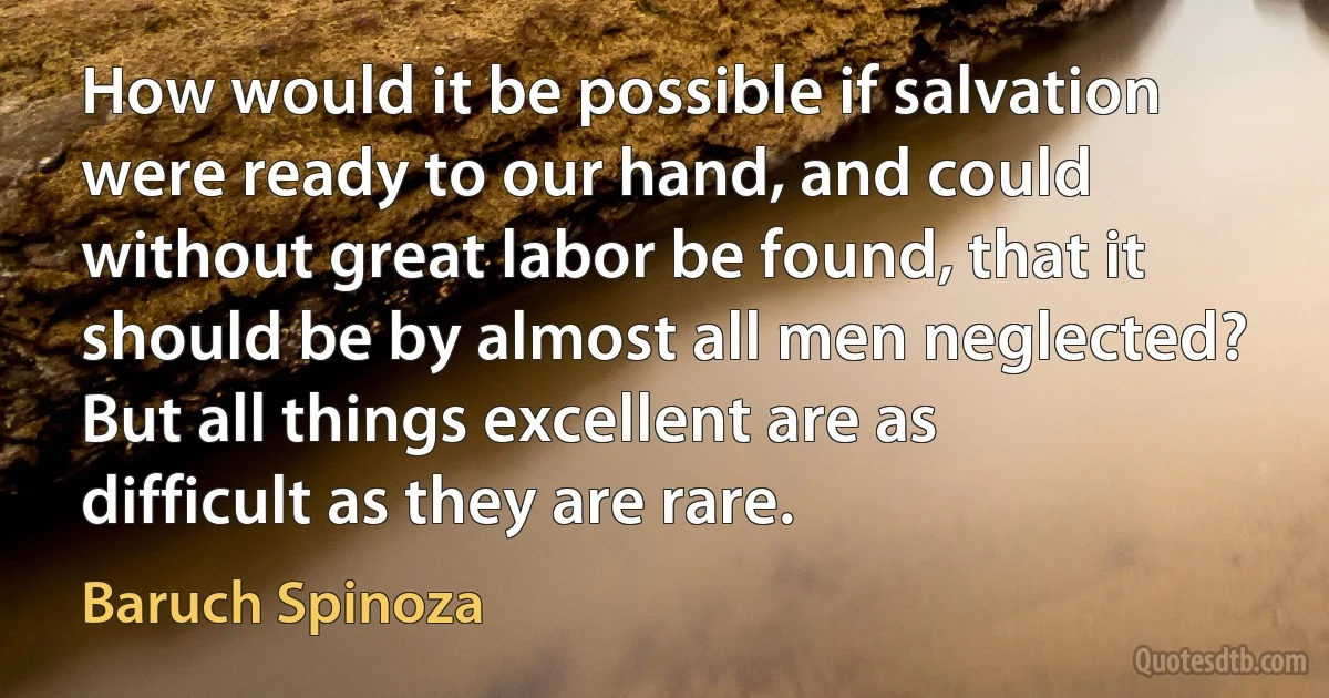 How would it be possible if salvation were ready to our hand, and could without great labor be found, that it should be by almost all men neglected? But all things excellent are as difficult as they are rare. (Baruch Spinoza)