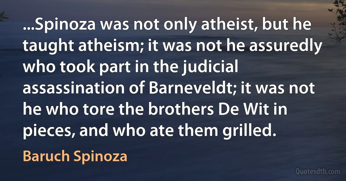 ...Spinoza was not only atheist, but he taught atheism; it was not he assuredly who took part in the judicial assassination of Barneveldt; it was not he who tore the brothers De Wit in pieces, and who ate them grilled. (Baruch Spinoza)