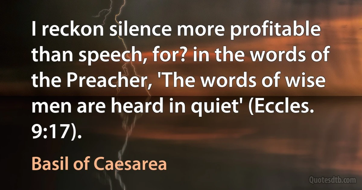 I reckon silence more profitable than speech, for? in the words of the Preacher, 'The words of wise men are heard in quiet' (Eccles. 9:17). (Basil of Caesarea)