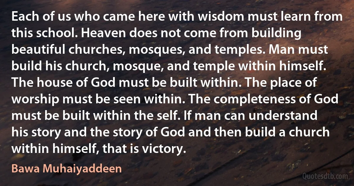 Each of us who came here with wisdom must learn from this school. Heaven does not come from building beautiful churches, mosques, and temples. Man must build his church, mosque, and temple within himself. The house of God must be built within. The place of worship must be seen within. The completeness of God must be built within the self. If man can understand his story and the story of God and then build a church within himself, that is victory. (Bawa Muhaiyaddeen)