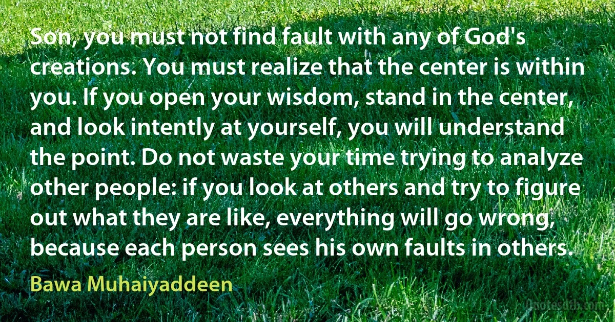 Son, you must not find fault with any of God's creations. You must realize that the center is within you. If you open your wisdom, stand in the center, and look intently at yourself, you will understand the point. Do not waste your time trying to analyze other people: if you look at others and try to figure out what they are like, everything will go wrong, because each person sees his own faults in others. (Bawa Muhaiyaddeen)