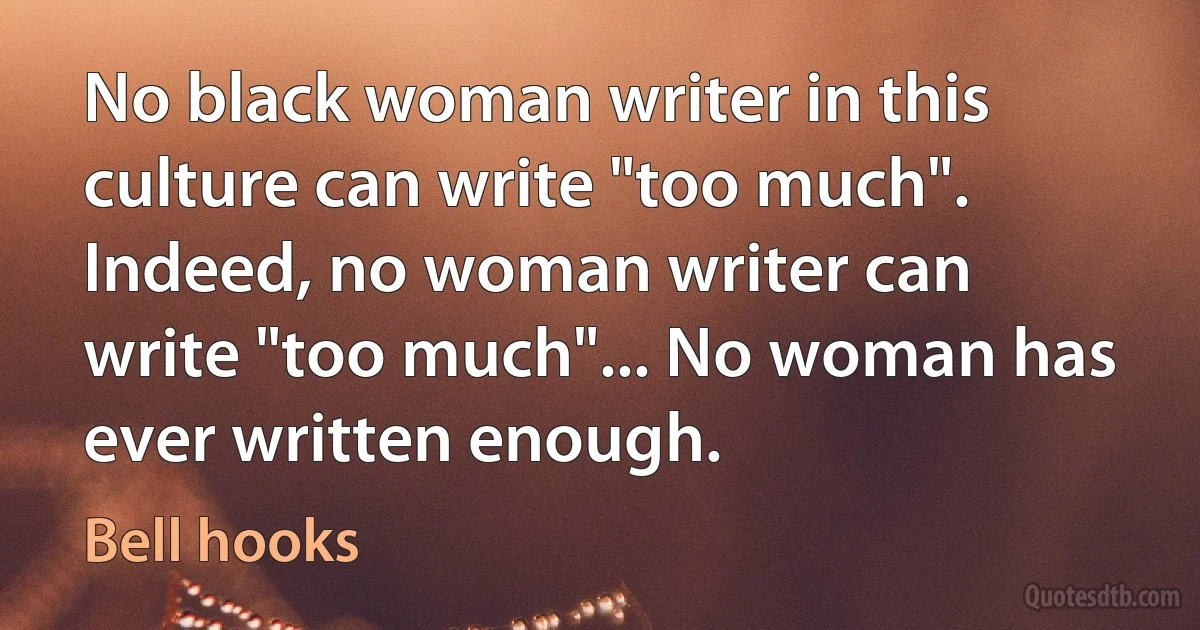 No black woman writer in this culture can write "too much". Indeed, no woman writer can write "too much"... No woman has ever written enough. (Bell hooks)