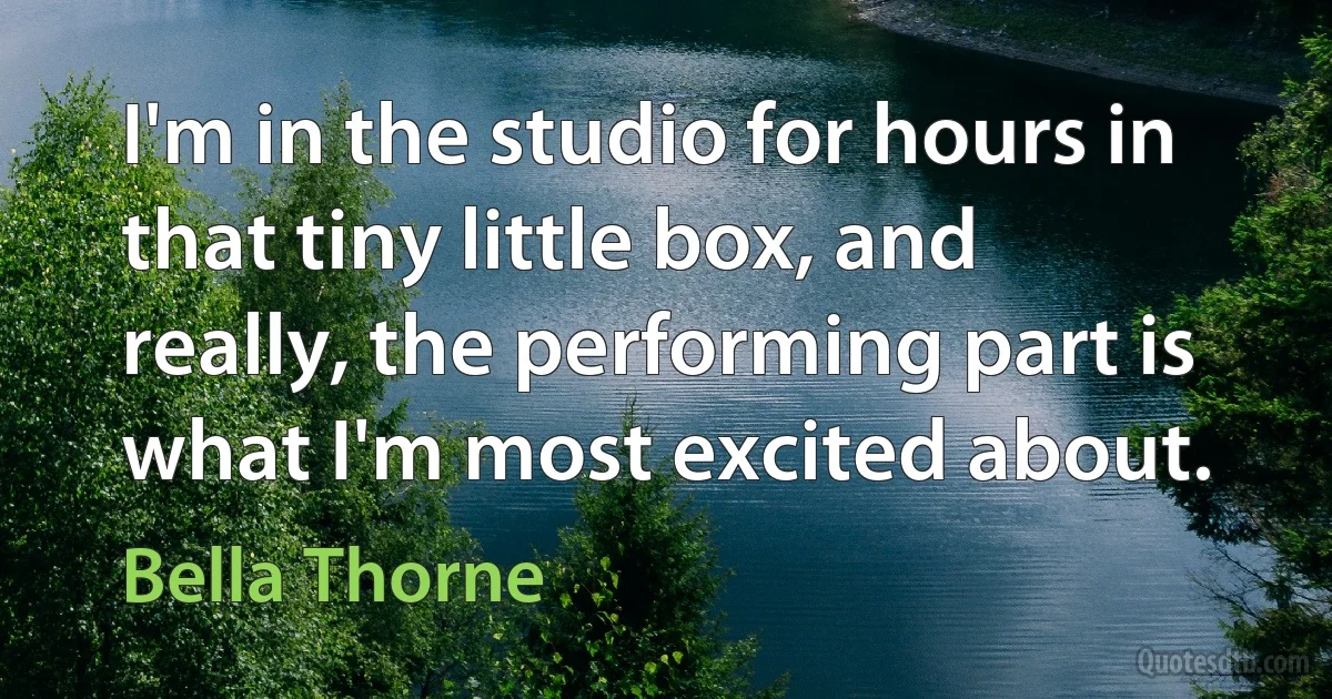 I'm in the studio for hours in that tiny little box, and really, the performing part is what I'm most excited about. (Bella Thorne)