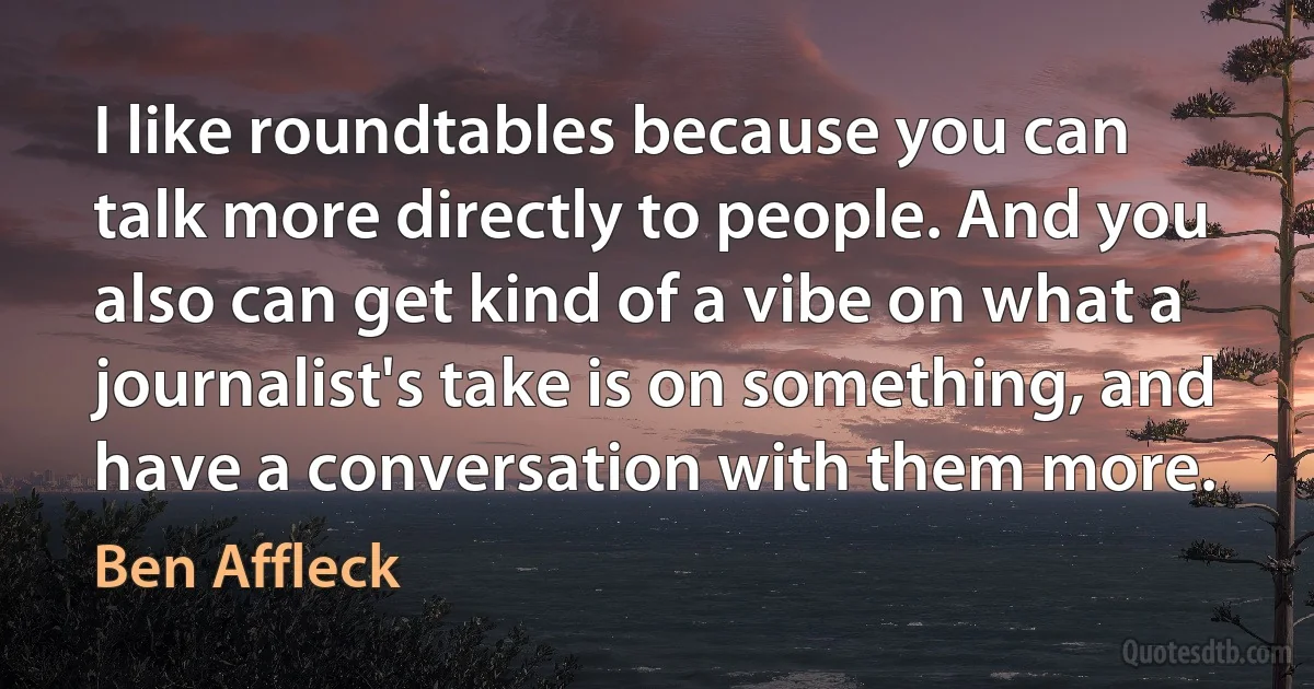 I like roundtables because you can talk more directly to people. And you also can get kind of a vibe on what a journalist's take is on something, and have a conversation with them more. (Ben Affleck)