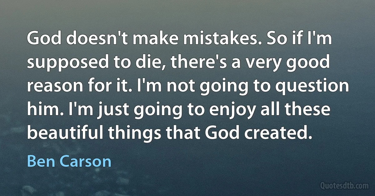 God doesn't make mistakes. So if I'm supposed to die, there's a very good reason for it. I'm not going to question him. I'm just going to enjoy all these beautiful things that God created. (Ben Carson)