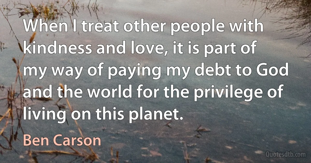 When I treat other people with kindness and love, it is part of my way of paying my debt to God and the world for the privilege of living on this planet. (Ben Carson)