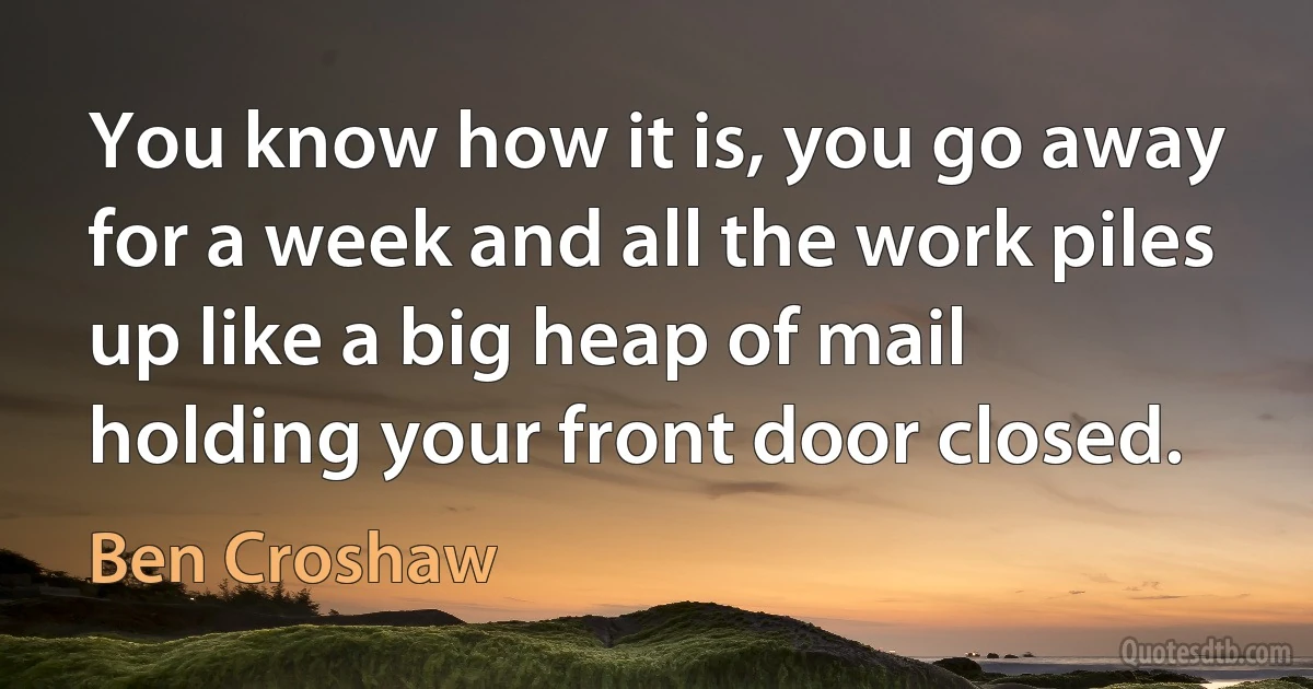 You know how it is, you go away for a week and all the work piles up like a big heap of mail holding your front door closed. (Ben Croshaw)