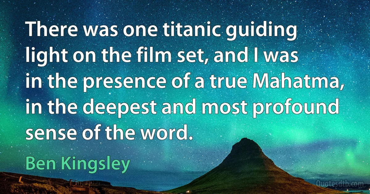 There was one titanic guiding light on the film set, and I was in the presence of a true Mahatma, in the deepest and most profound sense of the word. (Ben Kingsley)